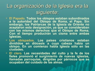 La organización de la Iglesia era la
siguiente:






El Papado. Todos los obispos estaban subordinados
a la autoridad del Obispo de Roma, el Papa. Sin
embargo, los Patriarcas de la Iglesia de Oriente no
aceptaron esta designación, ya que se consideraban
con los mismos derechos que el Obispo de Roma.
Con el tiempo producirán un cisma entre ambas
Iglesias.
Los obispados. Los países cristianos estaban
divididos en diócesis a cuya cabeza había un
obispo. En un comienzo había Iglesia sólo en las
ciudades.
El clero. Las necesidades del culto y la fe de los
fieles promovió el surgimiento de nuevas iglesias,
llamadas parroquias, dirigidas por párrocos que se
ocupaban del cuidado de las almas.

 