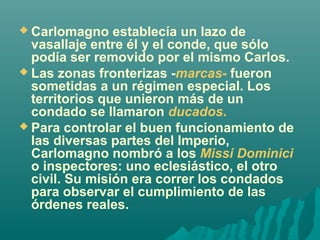  Carlomagno establecía un lazo de 

vasallaje entre él y el conde, que sólo 
podía ser removido por el mismo Carlos.
 Las zonas fronterizas -marcas- fueron 
sometidas a un régimen especial. Los 
territorios que unieron más de un 
condado se llamaron ducados. 
 Para controlar el buen funcionamiento de 
las diversas partes del Imperio, 
Carlomagno nombró a los Missi Dominici
o inspectores: uno eclesiástico, el otro 
civil. Su misión era correr los condados 
para observar el cumplimiento de las 
órdenes reales.

 