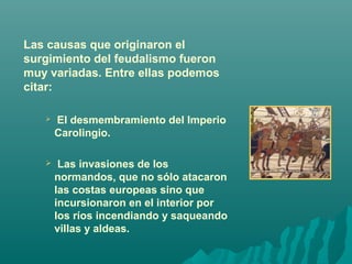 Las causas que originaron el
surgimiento del feudalismo fueron
muy variadas. Entre ellas podemos
citar:


El desmembramiento del Imperio
Carolingio.



Las invasiones de los
normandos, que no sólo atacaron
las costas europeas sino que
incursionaron en el interior por
los ríos incendiando y saqueando
villas y aldeas.

 