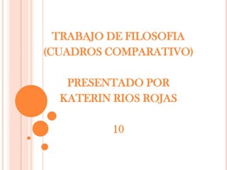 TRABAJO DE FILOSOFIA (CUADROS COMPARATIVO) PRESENTADO POR KATERIN RIOS ROJAS 10 