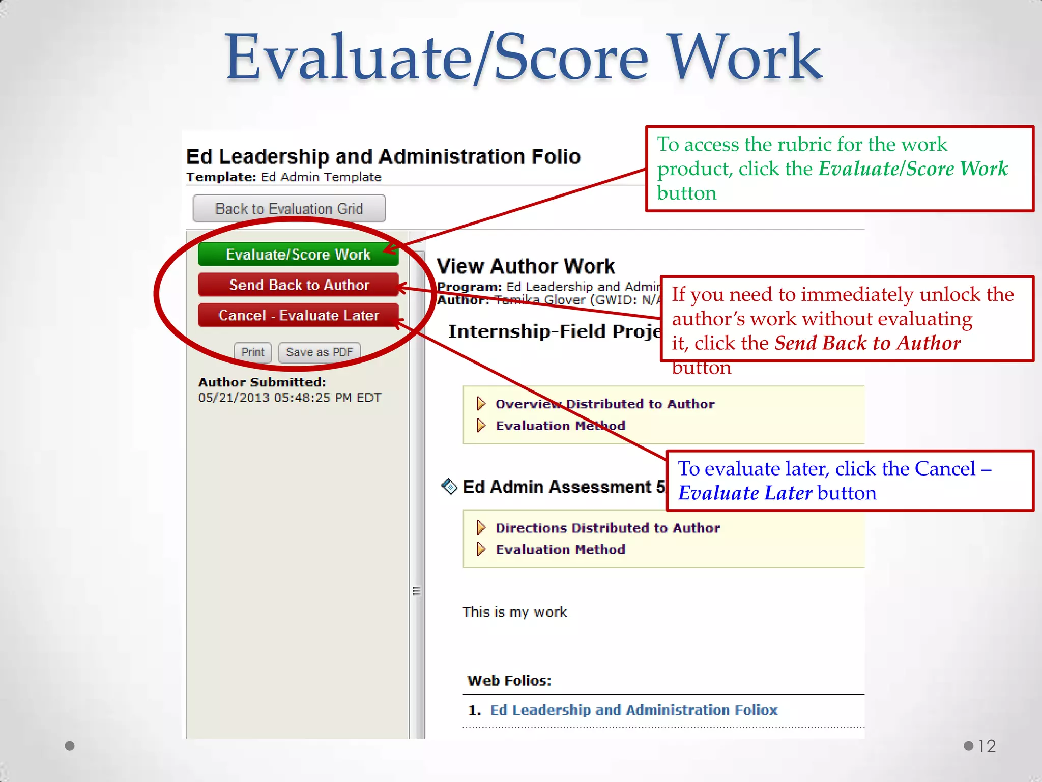 12
If you need to immediately unlock the
author’s work without evaluating
it, click the Send Back to Author
button
To access the rubric for the work
product, click the Evaluate/Score Work
button
To evaluate later, click the Cancel –
Evaluate Later button
Evaluate/Score Work
 