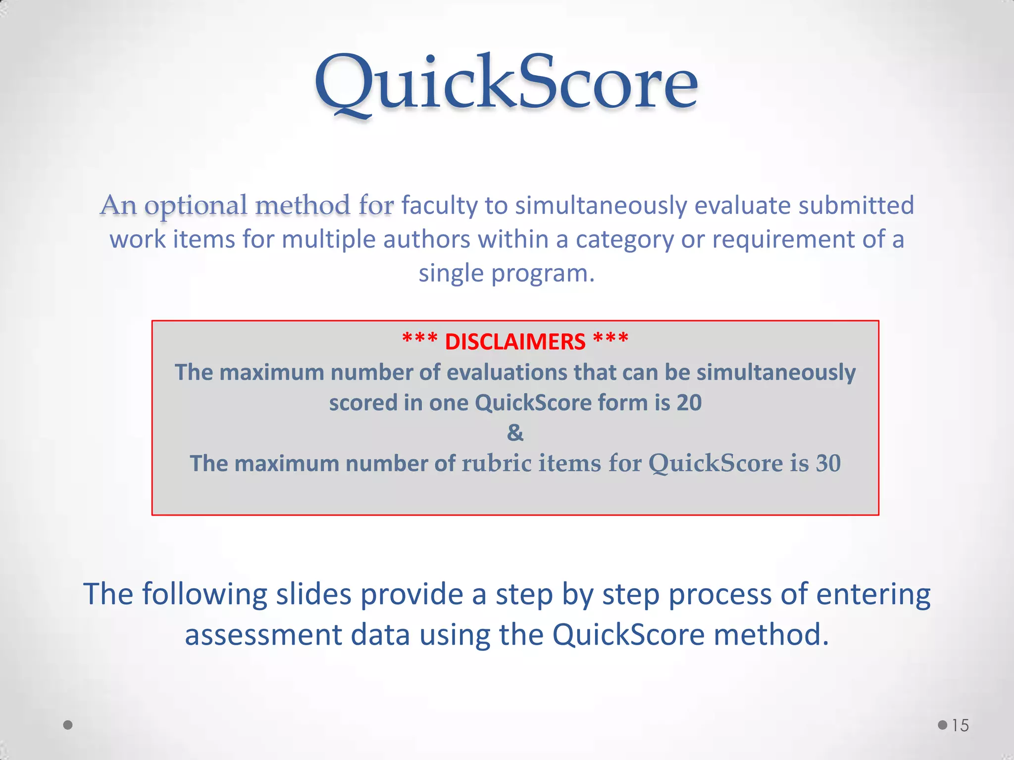 QuickScore
An optional method for faculty to simultaneously evaluate submitted
work items for multiple authors within a category or requirement of a
single program.
The following slides provide a step by step process of entering
assessment data using the QuickScore method.
15
*** DISCLAIMERS ***
The maximum number of evaluations that can be simultaneously
scored in one QuickScore form is 20
&
The maximum number of rubric items for QuickScore is 30
 