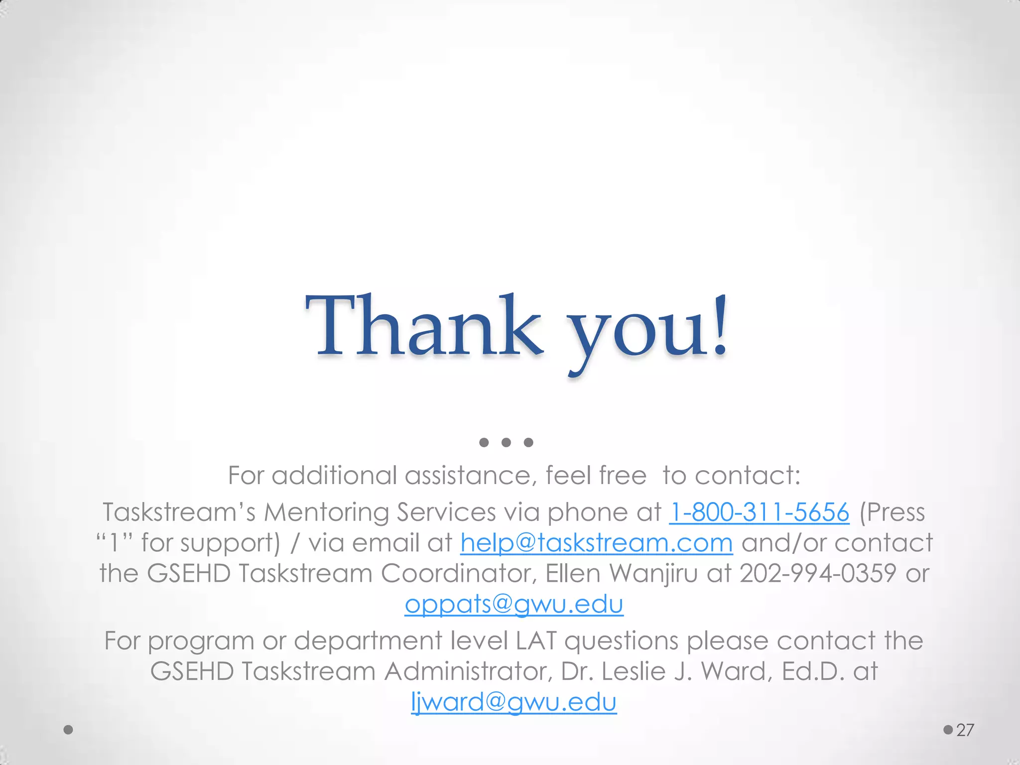 Thank you!
For additional assistance, feel free to contact:
Taskstream’s Mentoring Services via phone at 1-800-311-5656 (Press
“1” for support) / via email at help@taskstream.com and/or contact
the GSEHD Taskstream Coordinator, Ellen Wanjiru at 202-994-0359 or
oppats@gwu.edu
For program or department level LAT questions please contact the
GSEHD Taskstream Administrator, Dr. Leslie J. Ward, Ed.D. at
ljward@gwu.edu
27

 