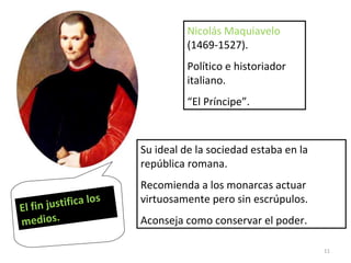 Nicolás Maquiavelo  (1469-1527). Político e historiador italiano. “ El Príncipe”. Su ideal de la sociedad estaba en la república romana. Recomienda a los monarcas actuar virtuosamente pero sin escrúpulos. Aconseja como conservar el poder. El fin justifica los medios. 