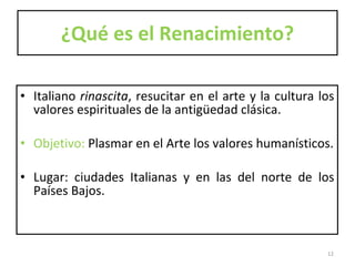 ¿Qué es el Renacimiento? Italiano  rinascita , resucitar en el arte y la cultura los valores espirituales de la antigüedad clásica.  Objetivo:  Plasmar en el Arte los valores humanísticos. Lugar: ciudades Italianas y en las del norte de los Países Bajos.  