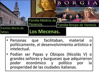 Personas que facilitaban, material o políticamente, el desenvolvimiento artístico e intelectual. Podían ser Papas y Obispos (Nicolás V) o grandes señores y burgueses que adquirieron poder económico y político por la prosperidad de las ciudades italianas. Familia Sforza de Milán. Familia Médicis de Florencia. Los Mecenas. Familia Borgia de Venecia. 