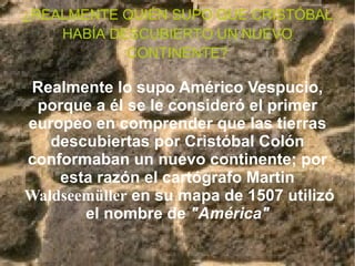 ¿REALMENTE QUIÉN SUPO QUE CRISTÓBAL HABÍA DESCUBIERTO UN NUEVO CONTINENTE? Realmente lo supo Américo Vespucio, porque a él se le consideró el primer europeo en comprender que las tierras descubiertas por Cristóbal Colón conformaban un nuevo continente; por esta razón el cartógrafo Martin  Waldseemüller  en su mapa de 1507 utilizó el nombre de  "América" 
