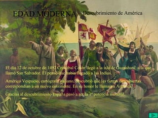 EDAD MODERNA Descubrimiento de América El día 12 de octubre de 1492 Cristóbal Colón llegó a la isla de Guanahani, a la que llamó San Salvador. Él pensó que había llegado a las Indias. Américo Vespucio, cartógrafo italiano, descubrió que las tierras descubiertas correspondían a un nuevo continente. En su honor le llamaron América. Gracias al descubrimiento España pasó a ser la 1ª potencia mundial. 