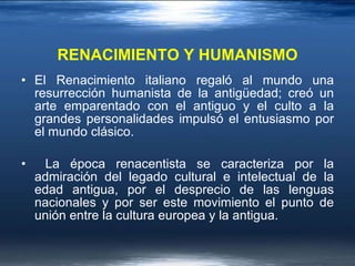 RENACIMIENTO Y HUMANISMO El Renacimiento italiano regaló al mundo una resurrección humanista de la antigüedad; creó un arte emparentado con el antiguo y el culto a la grandes personalidades impulsó el entusiasmo por el mundo clásico. La época renacentista se caracteriza por la admiración del legado cultural e intelectual de la edad antigua, por el desprecio de las lenguas nacionales y por ser este movimiento el punto de unión entre la cultura europea y la antigua. 