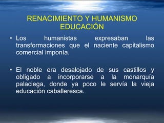 RENACIMIENTO Y HUMANISMO EDUCACIÓN Los humanistas expresaban las transformaciones que el naciente capitalismo comercial imponía.  El noble era desalojado de sus castillos y obligado a incorporarse a la monarquía palaciega, donde ya poco le servía la vieja educación caballeresca.  