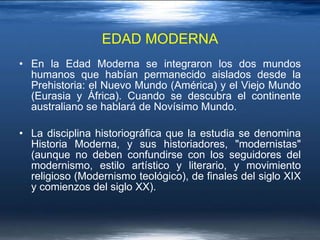 EDAD MODERNA En la Edad Moderna se integraron los dos mundos humanos que habían permanecido aislados desde la Prehistoria: el Nuevo Mundo (América) y el Viejo Mundo (Eurasia y África). Cuando se descubra el continente australiano se hablará de Novísimo Mundo. La disciplina historiográfica que la estudia se denomina Historia Moderna, y sus historiadores, "modernistas" (aunque no deben confundirse con los seguidores del modernismo, estilo artístico y literario, y movimiento religioso (Modernismo teológico), de finales del siglo XIX y comienzos del siglo XX). 