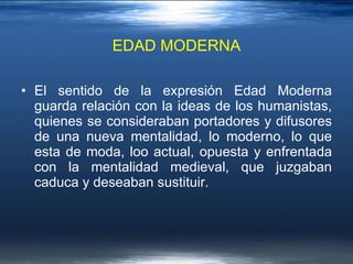EDAD MODERNA El sentido de la expresión Edad Moderna guarda relación con la ideas de los humanistas, quienes se consideraban portadores y difusores de una nueva mentalidad, lo moderno, lo que esta de moda, loo actual, opuesta y enfrentada con la mentalidad medieval, que juzgaban caduca y deseaban sustituir.  