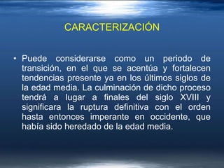 CARACTERIZACIÓN Puede considerarse como un periodo de transición, en el que se acentúa y fortalecen tendencias presente ya en los últimos siglos de la edad media. La culminación de dicho proceso tendrá a lugar a finales del siglo XVIII y significara la ruptura definitiva con el orden hasta entonces imperante en occidente, que había sido heredado de la edad media.  