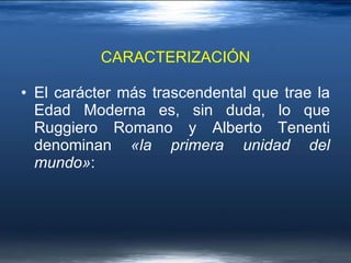 El carácter más trascendental que trae la Edad Moderna es, sin duda, lo que Ruggiero Romano y Alberto Tenenti denominan  «la primera unidad del mundo» :  CARACTERIZACIÓN 