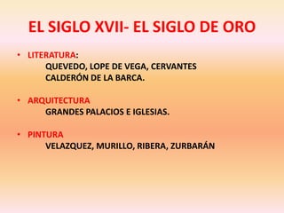 EL SIGLO XVII- EL SIGLO DE OROLITERATURA:     	QUEVEDO, LOPE DE VEGA, CERVANTES      	CALDERÓN DE LA BARCA.ARQUITECTURA	GRANDES PALACIOS E IGLESIAS.PINTURA	VELAZQUEZ, MURILLO, RIBERA, ZURBARÁN