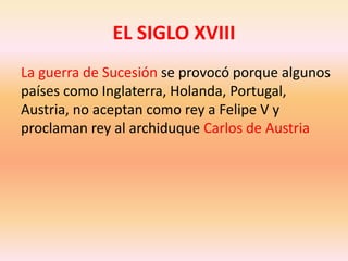 EL SIGLO XVIIILa guerra de Sucesión se provocó porque algunos países como Inglaterra, Holanda, Portugal, Austria, no aceptan como rey a Felipe V y proclaman rey al archiduque Carlos de Austria