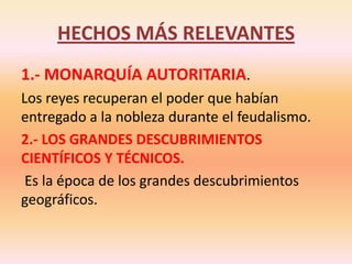 HECHOS MÁS RELEVANTES1.- MONARQUÍA AUTORITARIA. Los reyes recuperan el poder que habían entregado a la nobleza durante el feudalismo.2.- LOS GRANDES DESCUBRIMIENTOS CIENTÍFICOS Y TÉCNICOS. Es la época de los grandes descubrimientos geográficos.