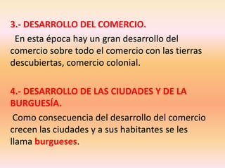 3.- DESARROLLO DEL COMERCIO. En esta época hay un gran desarrollo del comercio sobre todo el comercio con las tierras descubiertas, comercio colonial.4.- DESARROLLO DE LAS CIUDADES Y DE LA BURGUESÍA. Como consecuencia del desarrollo del comercio crecen las ciudades y a sus habitantes se les llama burgueses.