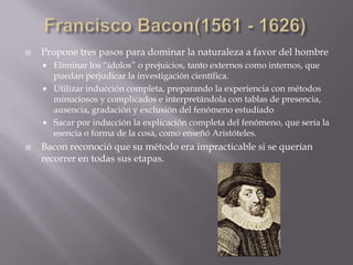   Propone tres pasos para dominar la naturaleza a favor del hombre
     Eliminar los “ídolos” o prejuicios, tanto externos como internos, que
      puedan perjudicar la investigación científica.
     Utilizar inducción completa, preparando la experiencia con métodos
      minuciosos y complicados e interpretándola con tablas de presencia,
      ausencia, gradación y exclusión del fenómeno estudiado
     Sacar por inducción la explicación completa del fenómeno, que sería la
      esencia o forma de la cosa, como enseñó Aristóteles.
   Bacon reconoció que su método era impracticable si se querían
    recorrer en todas sus etapas.
 