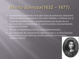    Analizando el contenido de la idea clara de sustancias, demuestra
    que la sustancia no puede ser sino única, infinita y existente por sí.
   Todas las distintas cosas y manifestaciones son modos de esa
    sustancia divina (panteísmo), la cual los produce necesariamente,
    incluido el hombre
   Por eso, la libertad humana no existe(determinismo).
   Las relaciones de concordancia entre el cuerpo y el alma humana
    se explican porque éstos son modos radicados en la misma
    sustancia divina.
 