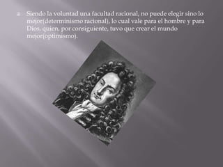    Siendo la voluntad una facultad racional, no puede elegir sino lo
    mejor(determinismo racional), lo cual vale para el hombre y para
    Dios, quien, por consiguiente, tuvo que crear el mundo
    mejor(optimismo).
 