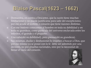    Demuestra, en contra a Descartes, que la razón tiene muchas
    limitaciones y no puede justificarse para salir del escepticismo;
    por eso acude al instinto o corazón que tiene razones distintas.
   Con ese instinto conocemos al hombre en toda su debilidad y en
    toda su grandeza, como partícula del universo enclavada entre los
    infinitos, el grande y el pequeño.
   Una caña(ahí su debilidad), pero piensa(ahí su grandeza).
   Sus miserias, dudas y desilusiones lo impelen a buscar a Dios, que
    por eso mismo ya se posee con la fe debe ser admitido por una
    decisión, no por pruebas racionales, sino por la necesidad de
    llenar el vacio del corazón.
 