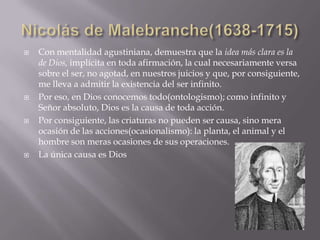    Con mentalidad agustiniana, demuestra que la idea más clara es la
    de Dios, implícita en toda afirmación, la cual necesariamente versa
    sobre el ser, no agotad, en nuestros juicios y que, por consiguiente,
    me lleva a admitir la existencia del ser infinito.
   Por eso, en Dios conocemos todo(ontologismo); como infinito y
    Señor absoluto, Dios es la causa de toda acción.
   Por consiguiente, las criaturas no pueden ser causa, sino mera
    ocasión de las acciones(ocasionalismo): la planta, el animal y el
    hombre son meras ocasiones de sus operaciones.
   La única causa es Dios
 