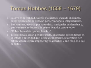    Sólo ve en la realidad cuerpos mesurables, incluido el hombre,
    cuyas operaciones se explican por sensaciones e imaginaciones.
   Los hombres, egoístas por naturaleza, son iguales en derechos y,
    por lo mismo, se lanzan a la guerra de todos contra todos.
   “El hombre es lobo para el hombre”
   Esto los lleva a crear, por libre pacto, un derecho personificado en
    el Estado o autoridad que, desde ese momento, se constituye en
    árbitro absoluto para imponer leyes, derechos y aún religión a sus
    súbditos.
 