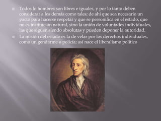    Todos lo hombres son libres e iguales, y por lo tanto deben
    considerar a los demás como tales; de ahí que sea necesario un
    pacto para hacerse respetar y que se personifica en el estado, que
    no es institución natural, sino la unión de voluntades individuales,
    las que siguen siendo absolutas y pueden deponer la autoridad.
   La misión del estado es la de velar por los derechos individuales,
    como un gendarme o policía; así nace el liberalismo político
 