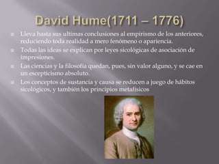    Lleva hasta sus ultimas conclusiones al empirismo de los anteriores,
    reduciendo toda realidad a mero fenómeno o apariencia.
   Todas las ideas se explican por leyes sicológicas de asociación de
    impresiones.
   Las ciencias y la filosofía quedan, pues, sin valor alguno, y se cae en
    un escepticismo absoluto.
   Los conceptos de sustancia y causa se reducen a juego de hábitos
    sicológicos, y también los principios metafísicos
 