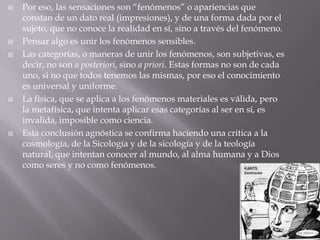    Por eso, las sensaciones son “fenómenos” o apariencias que
    constan de un dato real (impresiones), y de una forma dada por el
    sujeto, que no conoce la realidad en sí, sino a través del fenómeno.
   Pensar algo es unir los fenómenos sensibles.
   Las categorías, o maneras de unir los fenómenos, son subjetivas, es
    decir, no son a posteriori, sino a priori. Estas formas no son de cada
    uno, si no que todos tenemos las mismas, por eso el conocimiento
    es universal y uniforme.
   La física, que se aplica a los fenómenos materiales es válida, pero
    la metafísica, que intenta aplicar esas categorías al ser en sí, es
    invalida, imposible como ciencia.
   Esta conclusión agnóstica se confirma haciendo una critica a la
    cosmología, de la Sicología y de la sicología y de la teología
    natural, que intentan conocer al mundo, al alma humana y a Dios
    como seres y no como fenómenos.
 