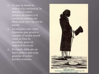    Ya que la moral se
    refiere a la conciencia, lo
    interior, el orden
    jurídico se refiere a la
    conducta externa, no
    tiene nada que ver con la
    moral.
   La religión vale como
    hipótesis que ayuda a
    cumplir el orden moral
    como si Dios lo
    mandara, pero en
    realidad no es así.
   El estado debe ser un
    mero policía que exija
    guardar el orden
    jurídico externo.
 