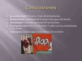    La modernidad: Proyecto y fruto de la ilustración.
   Racionalidad: Posibilidad de la razón como guía del destino.
   Humanidad: Concepto universal del ser humano.
   La pregunta clave: Qué es el hombre, Cuáles son sus posibilidades
    y sus limites.
   Ilustración: Últimos siglos de la historia de occidente
 