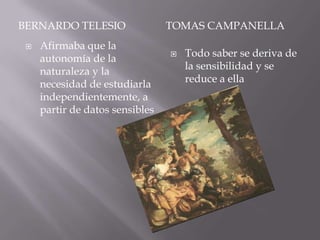 BERNARDO TELESIO                 TOMAS CAMPANELLA
    Afirmaba que la
     autonomía de la                Todo saber se deriva de
     naturaleza y la                 la sensibilidad y se
     necesidad de estudiarla         reduce a ella
     independientemente, a
     partir de datos sensibles
 