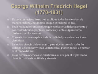    Elabora un racionalismo que explique todas las ciencias de
    manera racional, basándose en que lo racional es real.
   Toda realidad es un absoluto que evoluciona dialécticamente o
    por contradicción, por tesis, antítesis y síntesis (panteísmo
    dinámico evolucionista).
   Con esta teoría se explica toda la realidad y sus clasificaciones
    científicas.
   La lógica, ciencia del ser en sí o para sí, comprende todas las
    ciencias del conocer y toda la metafísica, pues el modo de pensar
    es el modo del ser.
   Estas diversas ciencias se clasifican a su vez por el triple modo
    dialectico de tesis, antítesis y síntesis
 