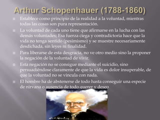    Establece como principio de la realidad a la voluntad, mientras
    todas las cosas son pura representación.
   La voluntad de cada uno tiene que afirmarse en la lucha con las
    demás voluntades; Esa fuerza ciega y contradictoria hace que la
    vida no tenga sentido (pesimismo) y se muestre necesariamente
    desdichada, sin leyes ni finalidad.
   Para liberarse de esta desgracia, no ve otro medio sino la proponer
    la negación de la voluntad de vivir.
   Esta negación no se consigue mediante el suicidio, sino
    persuadiéndose claramente de que la vida es dolor insuperable, de
    que la voluntad no se vincula con nada.
   El hombre ha de abstenerse de todo hasta conseguir una especie
    de nirvana o ausencia de todo querer y deseo
 