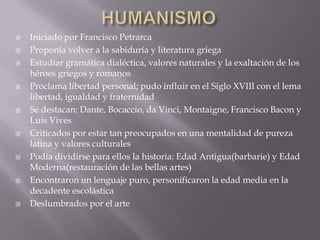    Iniciado por Francisco Petrarca
   Proponía volver a la sabiduría y literatura griega
   Estudiar gramática dialéctica, valores naturales y la exaltación de los
    héroes griegos y romanos
   Proclama libertad personal; pudo influir en el Siglo XVIII con el lema
    libertad, igualdad y fraternidad
   Se destacan: Dante, Bocaccio, da Vinci, Montaigne, Francisco Bacon y
    Luis Vives
   Criticados por estar tan preocupados en una mentalidad de pureza
    latina y valores culturales
   Podía dividirse para ellos la historia: Edad Antigua(barbarie) y Edad
    Moderna(restauración de las bellas artes)
   Encontraron un lenguaje puro, personificaron la edad media en la
    decadente escolástica
   Deslumbrados por el arte
 