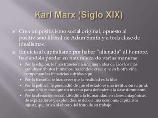    Crea un positivismo social original, opuesto al
    positivismo liberal de Adam Smith y a toda clase de
    idealismos.
   Enjuicia al capitalismo por haber “alienado” al hombre,
    haciéndole perder su naturaleza de varias maneras:
     Por la religión, le hizo transferir a una mera idea de Dios los más
      grandes atributos humanos, haciéndole creer que en la otra vida
      compensan las injusticias sufridas aquí.
     Por la filosofía, le hizo creer que la realidad es la idea
     Por la política, le persuadió de que el estado es una institución natural,
      cuando no es más que un invento para defender a la clase dominante.
     Por la alienación social, dividió a la humanidad en clases antagónicas,
      de explotadores y explotados, se debe a una economía capitalista
      injusta, que priva al obrero del fruto de su trabajo.
 