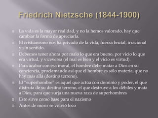    La vida es la mayor realidad, y no la hemos valorado, hay que
    cambiar la forma de apreciarla.
   El cristianismo nos ha privado de la vida, fuerza brutal, irracional
    y sin sentido.
   Debemos tener ahora por malo lo que era bueno, por vicio lo que
    era virtud, y viceversa (el mal es bien y el vicio es virtud).
   Para acabar con esa moral, el hombre debe matar a Dios en su
    conciencia, proclamando así que el hombre es sólo materia, que no
    hay más allá (destino terreno).
   El “superhombre” es aquel que actúa con dominio y poder, el que
    disfruta de su destino terreno, el que destruye a los débiles y mata
    a Dios, para que surja una nueva raza de superhombres
   Esto sirve como base para el nazismo
   Antes de morir se volvió loco
 