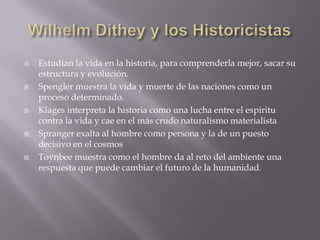    Estudian la vida en la historia, para comprenderla mejor, sacar su
    estructura y evolución.
   Spengler muestra la vida y muerte de las naciones como un
    proceso determinado.
   Klages interpreta la historia como una lucha entre el espíritu
    contra la vida y cae en el más crudo naturalismo materialista
   Spranger exalta al hombre como persona y la de un puesto
    decisivo en el cosmos
   Toynbee muestra como el hombre da al reto del ambiente una
    respuesta que puede cambiar el futuro de la humanidad.
 