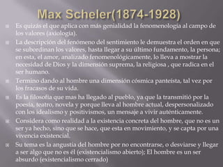    Es quizás el que aplica con más genialidad la fenomenología al campo de
    los valores (axiología).
   La descripción del fenómeno del sentimiento le demuestra el orden en que
    se subordinan los valores, hasta llegar a su último fundamento, la persona;
    en esta, el amor, analizado fenomenológicamente, lo lleva a mostrar la
    necesidad de Dios y la dimensión suprema, la religiosa , que radica en el
    ser humano.
   Termino dando al hombre una dimensión cósmica panteísta, tal vez por
    los fracasos de su vida.
   Es la filosofía que mas ha llegado al pueblo, ya que la transmitió por la
    poesía, teatro, novela y porque lleva al hombre actual, despersonalizado
    con los idealismo y positivismos, un mensaje a vivir auténticamente.
   Considera como realidad a la existencia concreta del hombre, que no es un
    ser ya hecho, sino que se hace, que esta en movimiento, y se capta por una
    vivencia existencial.
   Su tema es la angustia del hombre por no encontrarse, o desviarse y llegar
    a ser algo que no es él (existencialismo abierto); El hombre es un ser
    absurdo (existencialismo cerrado)
 