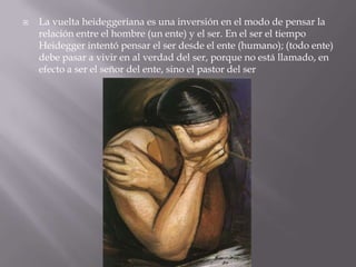    La vuelta heideggeriana es una inversión en el modo de pensar la
    relación entre el hombre (un ente) y el ser. En el ser el tiempo
    Heidegger intentó pensar el ser desde el ente (humano); (todo ente)
    debe pasar a vivir en al verdad del ser, porque no está llamado, en
    efecto a ser el señor del ente, sino el pastor del ser
 