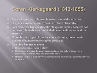    Ataca a Hegel, que diluyo al humano en una idea universal.
   Se opone a colocar al sujeto como un objeto observable.
   Para conocerse hay que descubrir lo que no somos, nosotros nos
    hacemos (libertad), esta posibilidad de ser, es la causante de la
    angustia.
   El hombre es irrepetible; todos somos distintos, no se puede
    conocer al hombre con conceptos generales.
   Para vivir hay tres maneras
     El hombre estético: busca el placer
     El hombre ético: vive de manera regular, hasta que debe romper con la
      generalidad y dar un paso a lo irracional, a la fe
     Hombre religioso: cuando vive sinceramente su cristianismo encuentra la vida
      autentica.
 
