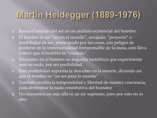    Busca el sentido del ser en un análisis existencial del hombre.
   El hombre es un “ser en el mundo”, arrojado, “proyecto” o
    posibilidad de ser, preocupado por las cosas, con peligro de
    perderse en la impersonalidad irresponsable de la masa, esto lleva
    a decir que el hombre es “cuidado”.
   Encuentra en el hombre su angustia metafísica que experimenta
    ante su nada, por ser posibilidad.
   Esta posibilidad suprema la descubre en la muerte, diciendo así
    que el hombre es “un ser para la muerte”
   También analiza la temporalidad y libertad de nuestra conciencia,
    para demostrar la nada constitutiva del humano
   No encuentra un más allá ni un ser supremo, pero por esto no es
    ateo
 