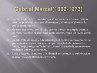    En el análisis del yo, muestra que el ser encerrado en ese mismo
    yo no se puede tratar como algo externo, sino como algo con lo
    que se compromete.
   Nuestra existencia, con el trato con los demás, se amplia cuando
    los mira, no como objetos, sino como sujetos, como un tú, no como
    un él.
   En este trato de amor y fidelidad llega el hombre a convencerse de
    que sus exigencias no encuentran plena saciedad con los seres
    finitos, lo que exige un Tú infinito, con el que todo hombre se une
    mediante la fe y la esperanza.
   Así la angustia, la muerte y la libertad encuentran su culminación
    en una vida auténticamente cristiana.
 