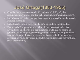    Concibe la vida como una relación existencial del “yo” y las
    circunstancias, y que el hombre debe racionalizar (“raciovitalismo”).
   La vida no esta hecha, esta por hacer, con una vocación que hemos de
    cumplir luchando
   La historia lo lleva a exigir que España salga de la mediocridad.
   Es que toda Europa sufre la rebelión de las masas o tendencias
    niveladoras, que llevan a la democratización, la que no es sino el
    gobierno de los ineptos, por consiguiente, la atarea de los pueblos es
    formar elites que lleven a las masas hacia una vida de lucha (vida
    ascendente) y no a la vida cómoda, típica de nuestra era mercantilista
    (vida descendente)
 