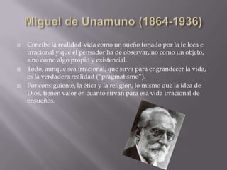   Concibe la realidad-vida como un sueño forjado por la fe loca e
    irracional y que el pensador ha de observar, no como un objeto,
    sino como algo propio y existencial.
   Todo, aunque sea irracional, que sirva para engrandecer la vida,
    es la verdadera realidad (“pragmatismo”).
   Por consiguiente, la ética y la religión, lo mismo que la idea de
    Dios, tienen valor en cuanto sirvan para esa vida irracional de
    ensueños.
 