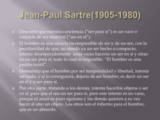    Descubre que nuestra conciencia (“ser para sí”) es un vaco o
    carencia de ser material (“ser en sí”).
   El hombre es una mezcla incompresible de ser y de no-ser, con la
    peculiaridad de que, no siendo ya un ser hecho o compacto,
    intenta desesperadamente unas veces hacerse un ser en sí y otras
    en un ser para sí, todo lo cual es imposible: “El hombre es una
    pasión inútil”.
   Demuestra que el hombre por ser temporalidad y libertad, intenta
    ser nada, y si lo consiguiera, dejaría de ser hombre; es decir un ser
    en sí y u ser para sí.
   Por otra parte, tratando a los demás, intenta hacerlos objetos o ser
    en sí, para que el sea un ser para sí, pero este intento es en vano,
    porque el amor es puro egoísmo y los demás quieren a su vez
    hacer al otro un objeto. Los otros son el infierno para el hombre,
    que es un absurdo.
 