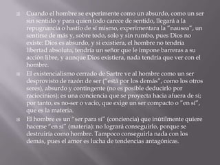    Cuando el hombre se experimente como un absurdo, como un ser
    sin sentido y para quien todo carece de sentido, llegará a la
    repugnancia o hastío de sí mismo, experimentara la ”nausea”, un
    sentirse de más y, sobre todo, solo y sin rumbo, pues Dios no
    existe: Dios es absurdo, y si existiera, el hombre no tendría
    libertad absoluta, tendría un señor que le impone barreras a su
    acción libre, y aunque Dios existiera, nada tendría que ver con el
    hombre.
   El existencialismo cerrado de Sartre ve al hombre como un ser
    desprovisto de razón de ser (“está por los demás”, como los otros
    seres), absurdo y contingente (no es posible deducirlo por
    raciocinios); es una conciencia que se proyecta hacia afuera de sí;
    por tanto, es no-ser o vacio, que exige un ser compacto o ”en sí”,
    que es la materia.
   El hombre es un “ser para sí” (conciencia) que inútilmente quiere
    hacerse “en sí” (materia): no logrará conseguirlo, porque se
    destruiría como hombre. Tampoco conseguirla nada con los
    demás, pues el amor es lucha de tendencias antagónicas.
 