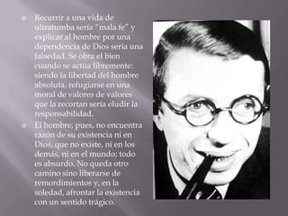    Recurrir a una vida de
    ultratumba sería “mala fe” y
    explicar al hombre por una
    dependencia de Dios sería una
    falsedad. Se obra el bien
    cuando se actúa libremente:
    siendo la libertad del hombre
    absoluta, refugiarse en una
    moral de valores de valores
    que la recortan sería eludir la
    responsabilidad.
   El hombre, pues, no encuentra
    razón de su existencia ni en
    Dios, que no existe, ni en los
    demás, ni en el mundo; todo
    es absurdo. No queda otro
    camino sino liberarse de
    remordimientos y, en la
    soledad, afrontar la existencia
    con un sentido trágico.
 